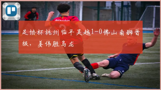 足协杯杭州临平吴越1-0佛山南狮晋级，姜伟胜乌龙