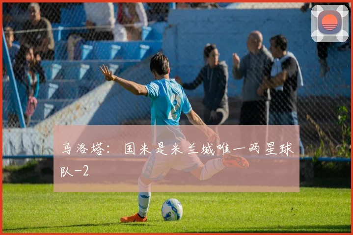 马洛塔：国米是米兰城唯一两星球队
