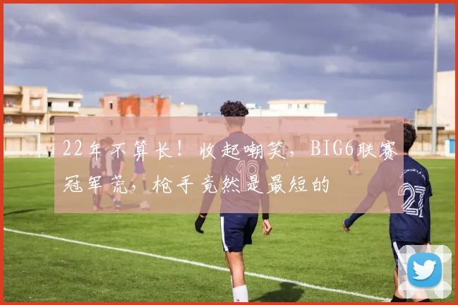 22年不算长！收起嘲笑，BIG6联赛冠军荒，枪手竟然是最短的