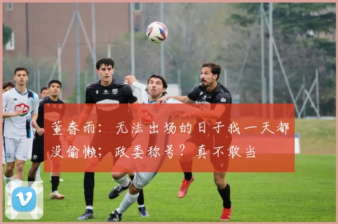 董春雨：无法出场的日子我一天都没偷懒；政委称号？真不敢当