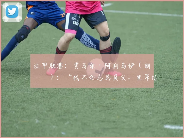 法甲联赛:贾马尔·阿利乌伊(朗斯):“我不会忘恩负义,里昂给了我一切”