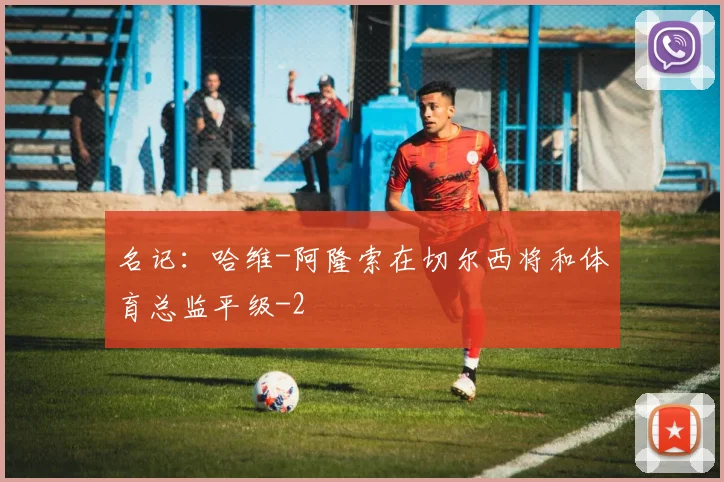 名记：哈维-阿隆索在切尔西将和体育总监平级