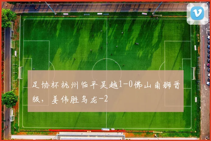 足协杯杭州临平吴越1-0佛山南狮晋级，姜伟胜乌龙