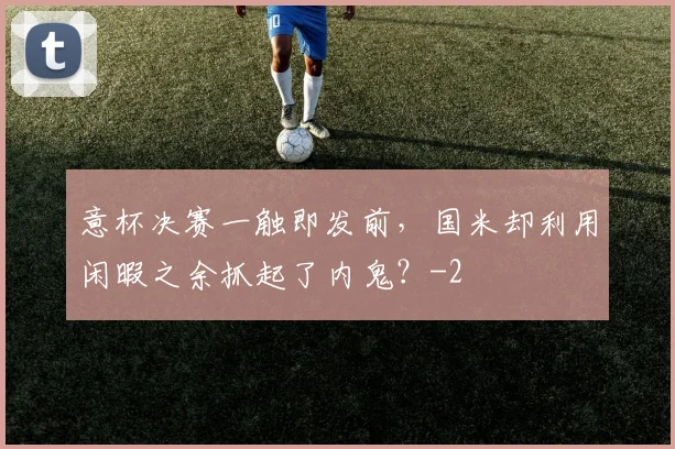 意杯决赛一触即发前，国米却利用闲暇之余抓起了内鬼？