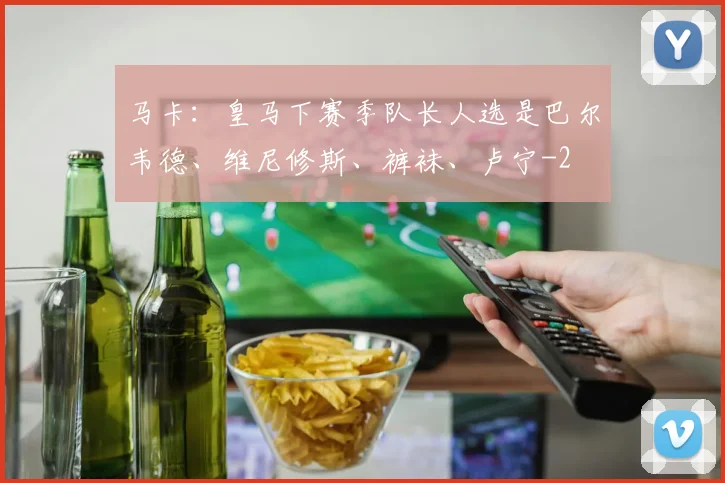 马卡：皇马下赛季队长人选是巴尔韦德、维尼修斯、裤袜、卢宁