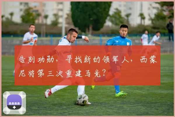 告别功勋，寻找新的领军人，西蒙尼将第三次重建马竞？