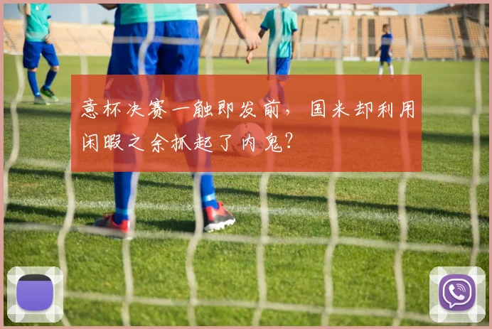 意杯决赛一触即发前，国米却利用闲暇之余抓起了内鬼？