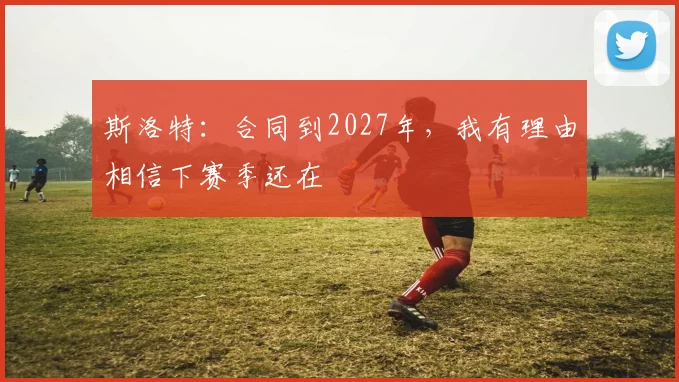斯洛特：合同到2027年，我有理由相信下赛季还在