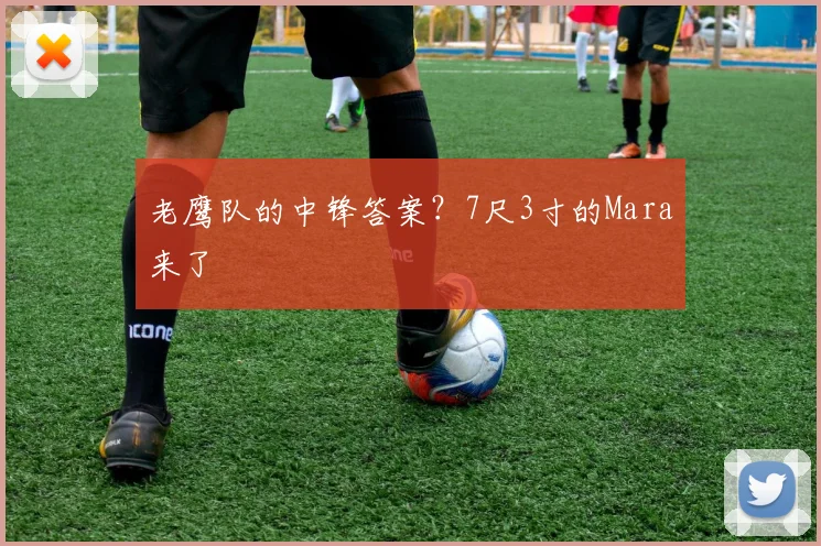 老鹰队的中锋答案？7尺3寸的Mara来了