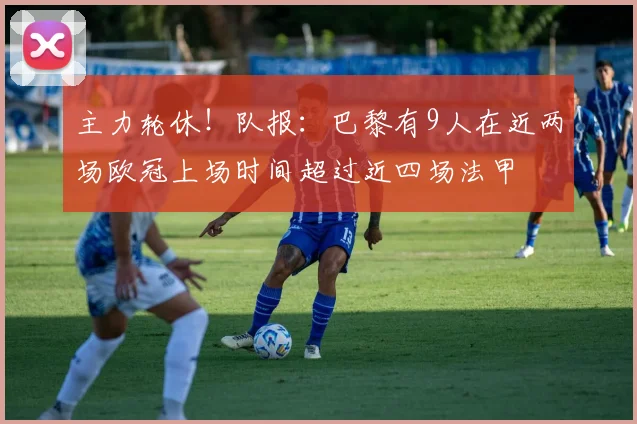 主力轮休！队报：巴黎有9人在近两场欧冠上场时间超过近四场法甲
