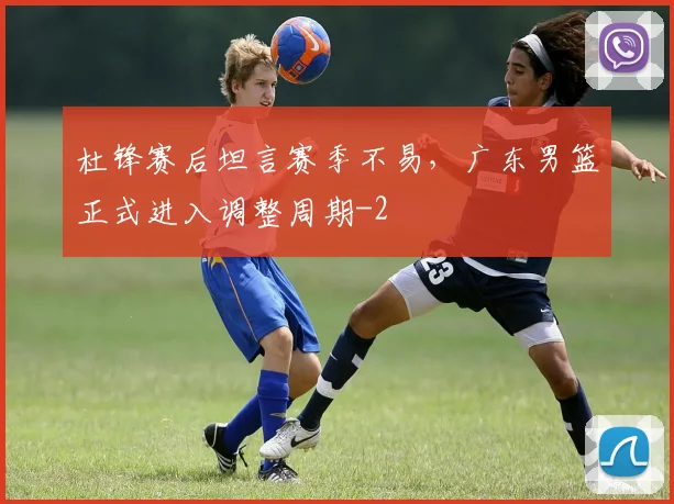 杜锋赛后坦言赛季不易，广东男篮正式进入调整周期