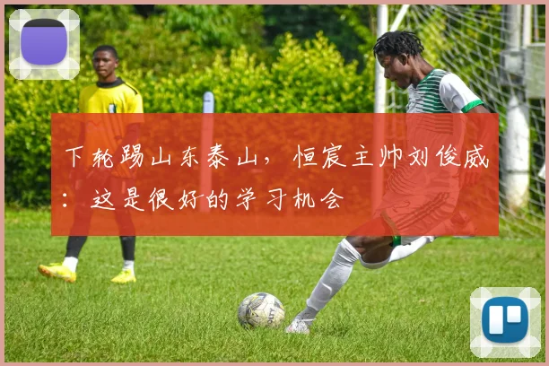 下轮踢山东泰山，恒宸主帅刘俊威：这是很好的学习机会