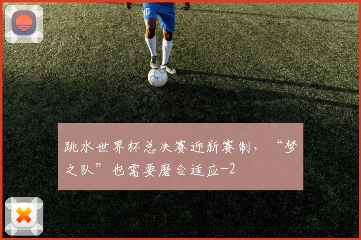 跳水世界杯总决赛迎新赛制，“梦之队”也需要磨合适应