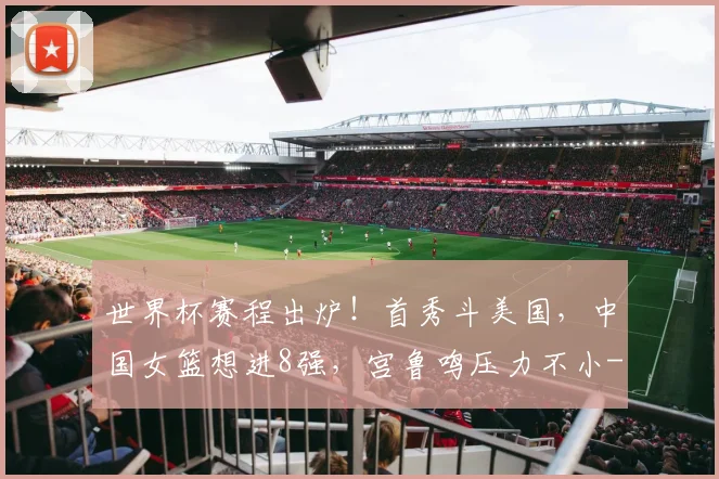 世界杯赛程出炉！首秀斗美国，中国女篮想进8强，宫鲁鸣压力不小