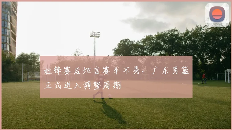杜锋赛后坦言赛季不易，广东男篮正式进入调整周期