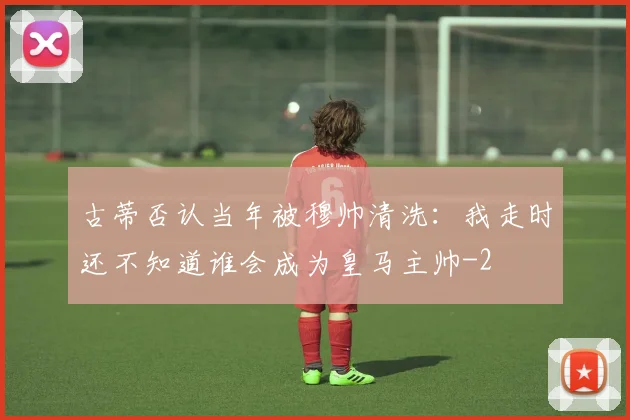 古蒂否认当年被穆帅清洗：我走时还不知道谁会成为皇马主帅