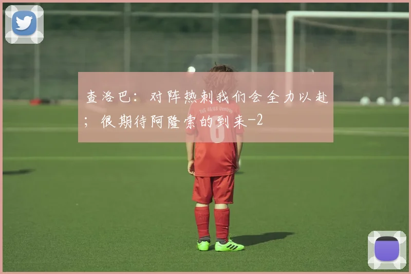 查洛巴：对阵热刺我们会全力以赴；很期待阿隆索的到来