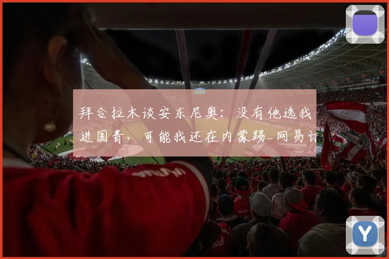 拜合拉木谈安东尼奥：没有他选我进国青，可能我还在内蒙踢_网易订阅