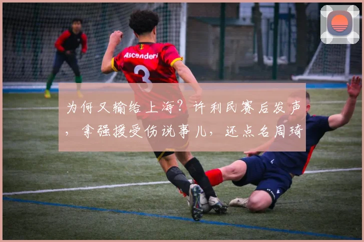 为何又输给上海？许利民赛后发声，拿强援受伤说事儿，还点名周琦