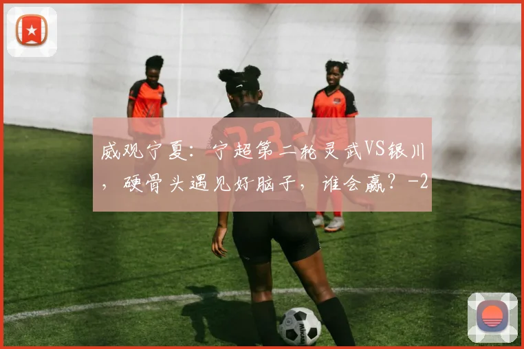威观宁夏：宁超第二轮灵武VS银川，硬骨头遇见好脑子，谁会赢？
