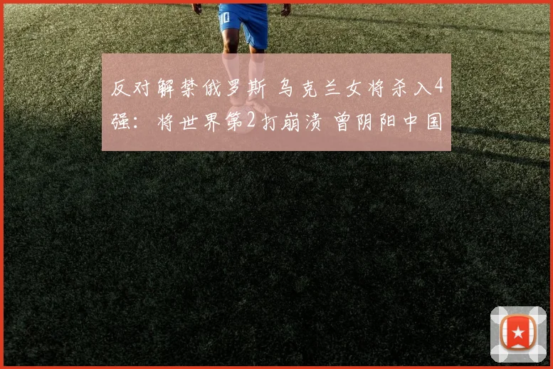 反对解禁俄罗斯 乌克兰女将杀入4强：将世界第2打崩溃 曾阴阳中国