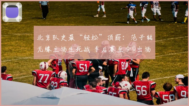 北京队史最“轻松”顶薪：范子铭无缘主场生死战 季后赛至今0出场