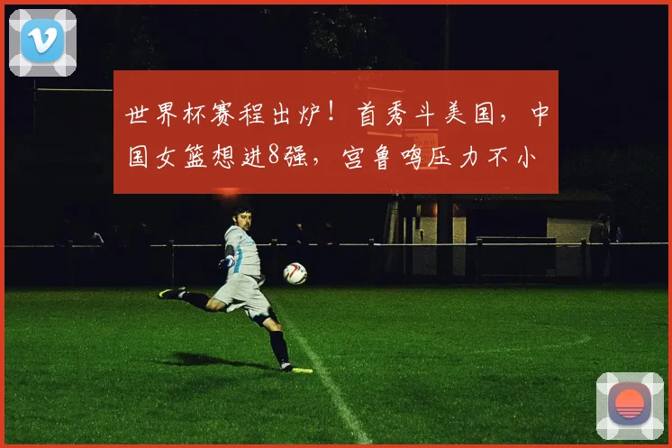 世界杯赛程出炉！首秀斗美国，中国女篮想进8强，宫鲁鸣压力不小