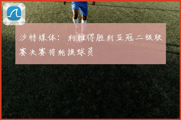 沙特媒体：利雅得胜利亚冠二级联赛决赛将轮换球员
