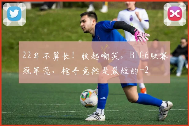 22年不算长！收起嘲笑，BIG6联赛冠军荒，枪手竟然是最短的