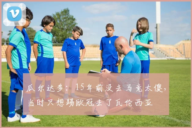瓜尔达多：15年前没去马竞太傻，当时只想踢欧冠去了瓦伦西亚