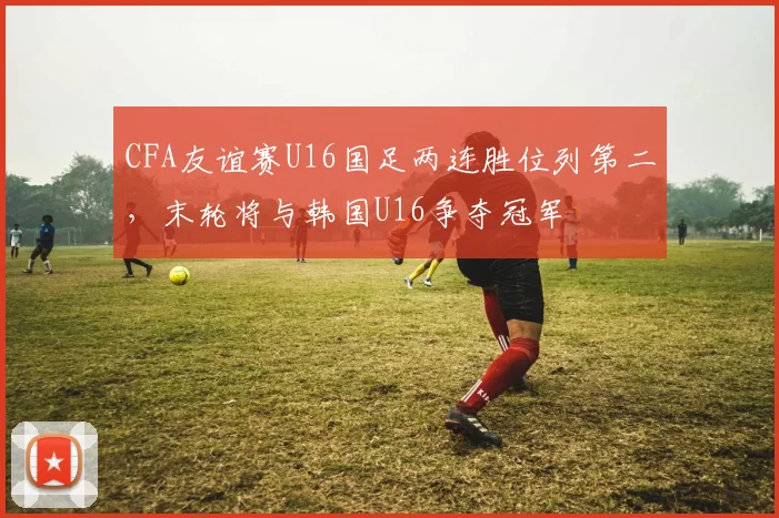 CFA友谊赛U16国足两连胜位列第二，末轮将与韩国U16争夺冠军