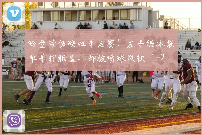 哈登带伤硬扛季后赛！左手缠冰袋单手拧瓶盖，却被喷球风软_1