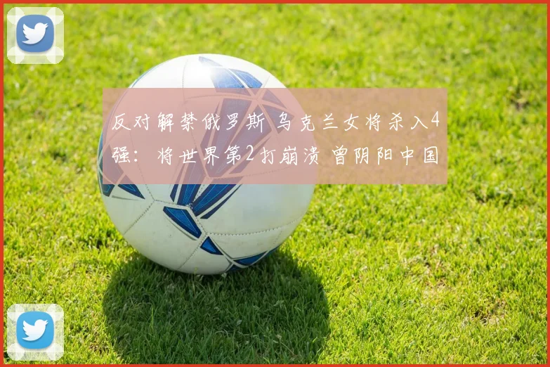 反对解禁俄罗斯 乌克兰女将杀入4强：将世界第2打崩溃 曾阴阳中国