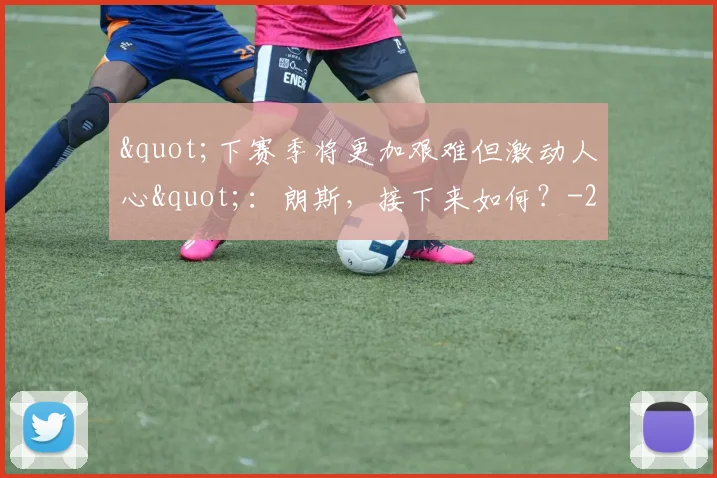"下赛季将更加艰难但激动人心"：朗斯，接下来如何？