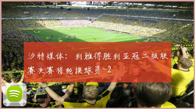 沙特媒体：利雅得胜利亚冠二级联赛决赛将轮换球员