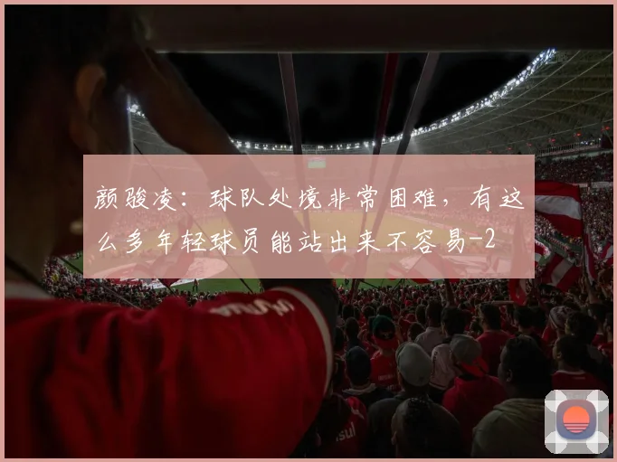 颜骏凌：球队处境非常困难，有这么多年轻球员能站出来不容易