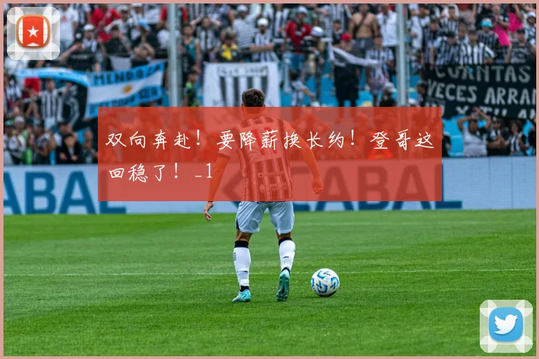 双向奔赴！要降薪换长约！登哥这回稳了！_1