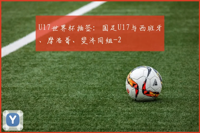 U17世界杯抽签：国足U17与西班牙、摩洛哥、斐济同组