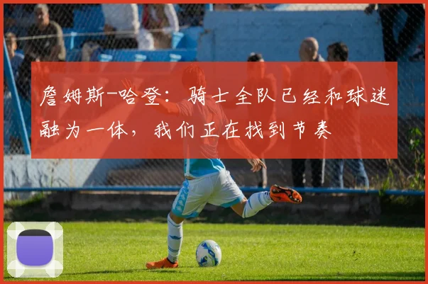 詹姆斯-哈登：骑士全队已经和球迷融为一体，我们正在找到节奏
