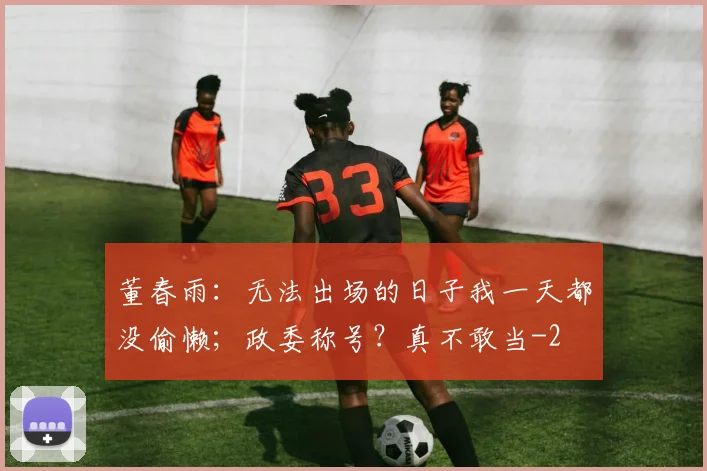 董春雨：无法出场的日子我一天都没偷懒；政委称号？真不敢当