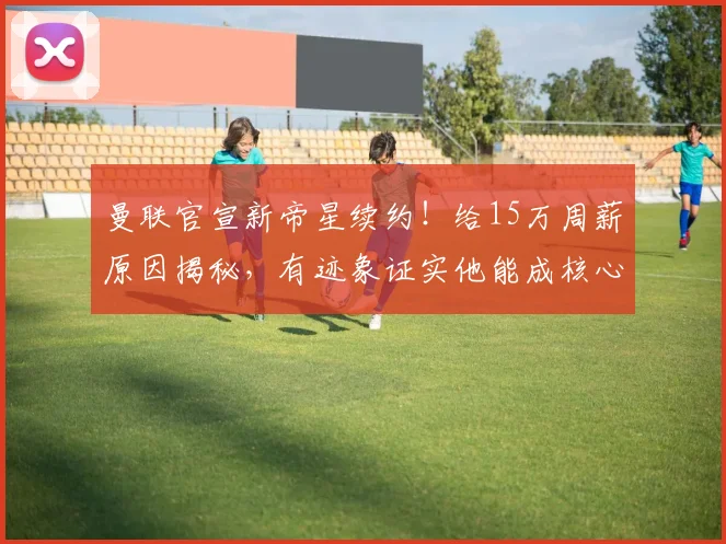 曼联官宣新帝星续约！给15万周薪原因揭秘，有迹象证实他能成核心