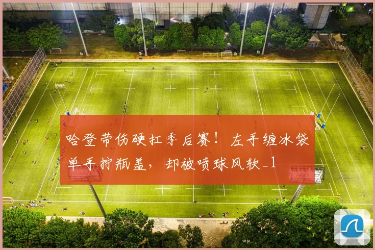 哈登带伤硬扛季后赛！左手缠冰袋单手拧瓶盖，却被喷球风软_1