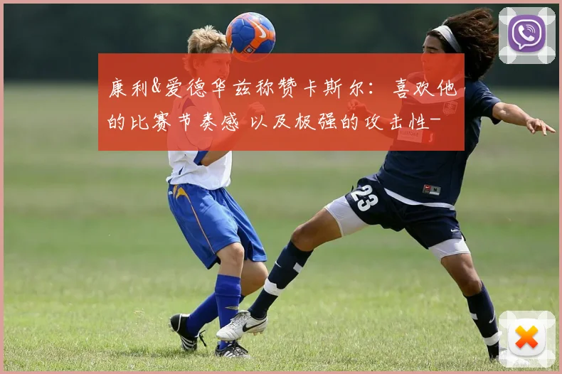 康利&爱德华兹称赞卡斯尔：喜欢他的比赛节奏感 以及极强的攻击性