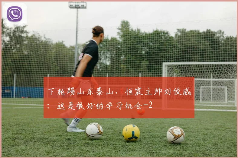 下轮踢山东泰山，恒宸主帅刘俊威：这是很好的学习机会