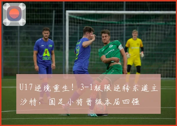 U17逆境重生！3-1极限逆转东道主沙特，国足小将晋级本届四强