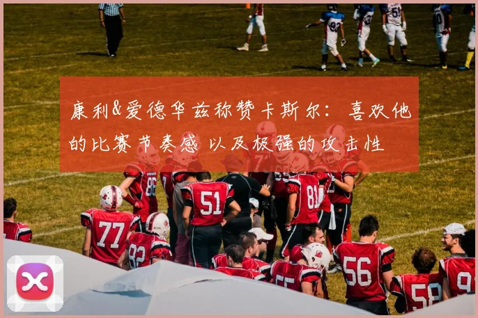 康利&爱德华兹称赞卡斯尔：喜欢他的比赛节奏感 以及极强的攻击性
