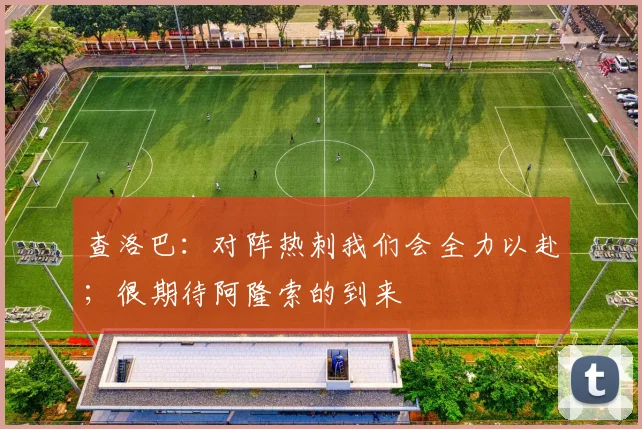 查洛巴：对阵热刺我们会全力以赴；很期待阿隆索的到来