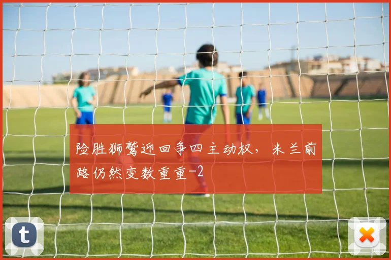 险胜狮鹫迎回争四主动权，米兰前路仍然变数重重
