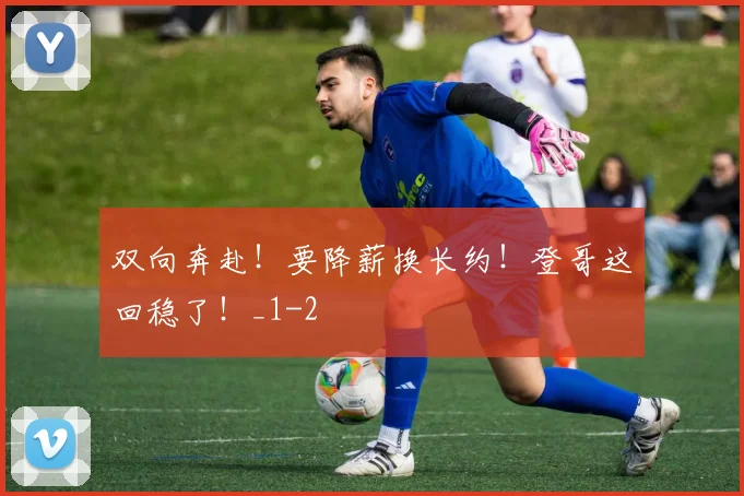 双向奔赴！要降薪换长约！登哥这回稳了！_1